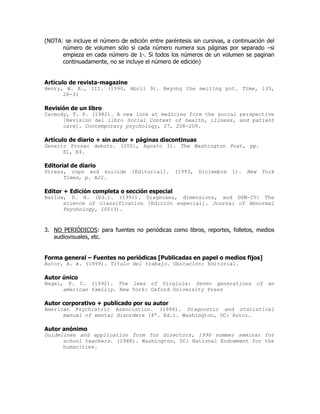 (NOTA: se incluye el número de edición entre paréntesis sin cursivas, a continuación del
      número de volumen sólo si cada número numera sus páginas por separado –si
      empieza en cada número de 1-. Si todos los números de un volumen se paginan
      continuadamente, no se incluye el número de edición)


Artículo de revista-magazine
Henry, W. A., III. (1990, Abril 9). Beyong the melting pot. Time, 135,
      28-31

Revisión de un libro
Carmody, T. P. (1982). A new look at medicine form the social perspective
      [Revisión del libro Social Context of health, illness, and patient
      care]. Contemporary psychology, 27, 208-209.

Artículo de diario + sin autor + páginas discontinuas
Generic Prozac debuts. (2001, Agosto 3). The Washington Post, pp.
      E1, E4.

Editorial de diario
Stress, cops and suicide         [Editorial].    (1993,    Diciembre   1).   New   York
      Times, p. A22.

Editor + Edición completa o sección especial
Barlow, D. H. (Ed.). (1991). Diagnoses, dimensions, and DSM-IV: The
      science of classification [Edición especial]. Journal of Abnormal
      Psychology, 100(3).



3. NO PERIÓDICOS: para fuentes no periódicas como libros, reportes, folletos, medios
   audiovisuales, etc.


Forma general – Fuentes no periódicas [Publicadas en papel o medios fijos]
Autor, A. A. (1999). Título del trabajo. Ubicación: Editorial.

Autor único
Nagel, P. C. (1992). The lees of Virginia: Seven generations of an
      american familiy. New York: Oxford University Press

Autor corporativo + publicado por su autor
American Psychiatric Association. (1994). Diagnostic and statistical
      manual of mental disorders (4ª. Ed.). Washington, DC: Autor.

Autor anónimo
Guidelines and application form for directors, 1990 summer seminar for
      school teachers. (1988). Washington, DC: National Endowment for the
      humanities.
 