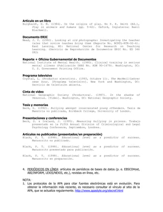 Artículo en un libro
Burghardt, G. M. (1984). On the origins of play. En P. K. Smith (Ed.),
      Play in animals and humans (pp. 5-42). Oxford, Inglaterra: Basil
      Blackwell.

Documento ERIC
Mead, J. V. (1992). Looking at old photographs: Investigating the teacher
      tales that novice teaches bring them (Reporte No. NCRTL-RTR-92-4).
      East Lansing, MI: National Center for Research on Teaching
      Learning. (Servicio de Reproducción de Documentos ERIC No. ED 346
      082)

Reporte + Oficina Gubernamental de Documentos
National Institute of Mental Health. (1990). Clinical training in serious
      mental illness (Publicación DHHS No. ADM 90-1679). Washington, DC:
      U. S. Government Printing Office.

Programa televisivo
Crystal, L. (Productor ejecutivo). (1993, Octubre 11). The MacNeil/Lehrer
      news hour. [Programa televisivo]. New York and Washington, DC:
      Servicio de televisión abierta.

Cinta de video
National Geographic Society (Productora). (1987). In the shadow                      of
      Vesuvius. [Video]. Washington, DC: National Geographic Society.

Tesis y memorias
Beck, G. (1992). Bullying amongst incarcerated young offenders. Tesis de
      Maestría no publicada, Birkbeck College, University of London.

Presentaciones y conferencias
Beck, G. & Ireland, J. (1995). Measuring bullying in prisons. Trabajo
      presentado en la Fifth Annual Division of Criminological and Legal
      Psychology Conference, Septiembre, Londres.

Artículos no publicados (presentados/en preparación)
Black, P. T. (1998). Educational            level    as   a   predictor   of   success.
      Manuscrito no publicado.

Black, P. T. (1998). Educational level as                 a   predictor   of   success.
      Manuscrito presentado para publicación.

Black, P. T. (1998). Educational            level    as   a   predictor   of   success.
      Manuscrito en preparación.



4. PERIÓDICOS EN LÍNEA: artículos de periódicos de bases de datos (p. e. EBSCOHost,
   ABI/INFORM, LEXIS/NEXIS, etc.), revistas en línea, etc.

NOTA:
1. Los protocolos de la APA para citar fuentes electrónicas está en evolución. Para
   obtener la información más reciente, es necesario consultar el vínculo al sitio de la
   APA, que se actualiza regularmente. http://www.apastyle.org/elecref.html
 