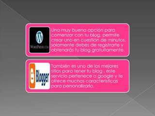 Una muy buena opción para
comenzar con tu blog, permite
crear uno en cuestión de minutos,
solamente debes de registrarte y
obtendrás tu blog gratuitamente.


También es uno de los mejores
sitios para tener tu blog , este
servicio pertenece a google y te
ofrece muchas características
para personalizarlo.
 