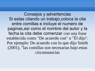 Consejos y advertencias
Si estas citando un trabajo,coloca la cita
entre comillas e incluye el numero de
paginas,asi como el nombre del autor y la
fecha.la cita debe comenzar con una frase
establecida como "De acuerdo con" o "Él dijo".
Por ejemplo: De acuerdo con lo que dijo Smith
(2001), "las comillas son necesarias bajo estas
circunstancias
 