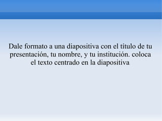 Dale formato a una diapositiva con el título de tu
presentación, tu nombre, y tu institución. coloca
el texto centrado en la diapositiva.
 