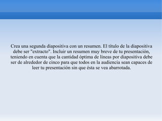 Crea una segunda diapositiva con un resumen. El título de la diapositiva
debe ser "extracto". Incluir un resumen muy breve de tu presentación,
teniendo en cuenta que la cantidad óptima de líneas por diapositiva debe
ser de alrededor de cinco para que todos en la audiencia sean capaces de
leer tu presentación sin que ésta se vea abarrotada.
 