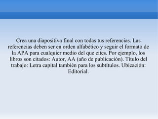 Crea una diapositiva final con todas tus referencias. Las
referencias deben ser en orden alfabético y seguir el formato de
la APA para cualquier medio del que cites. Por ejemplo, los
libros son citados: Autor, AA (año de publicación). Título del
trabajo: Letra capital también para los subtítulos. Ubicación:
Editorial.
 
