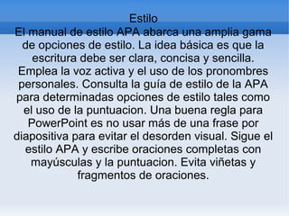Estilo
El manual de estilo APA abarca una amplia gama
de opciones de estilo. La idea básica es que la
escritura debe ser clara, concisa y sencilla.
Emplea la voz activa y el uso de los pronombres
personales. Consulta la guía de estilo de la APA
para determinadas opciones de estilo tales como
el uso de la puntuacion. Una buena regla para
PowerPoint es no usar más de una frase por
diapositiva para evitar el desorden visual. Sigue el
estilo APA y escribe oraciones completas con
mayúsculas y la puntuacion. Evita viñetas y
fragmentos de oraciones.
 