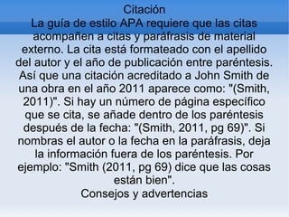 Citación
La guía de estilo APA requiere que las citas
acompañen a citas y paráfrasis de material
externo. La cita está formateado con el apellido
del autor y el año de publicación entre paréntesis.
Así que una citación acreditado a John Smith de
una obra en el año 2011 aparece como: "(Smith,
2011)". Si hay un número de página específico
que se cita, se añade dentro de los paréntesis
después de la fecha: "(Smith, 2011, pg 69)". Si
nombras el autor o la fecha en la paráfrasis, deja
la información fuera de los paréntesis. Por
ejemplo: "Smith (2011, pg 69) dice que las cosas
están bien".
Consejos y advertencias
 