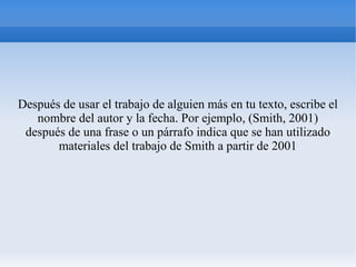 Después de usar el trabajo de alguien más en tu texto, escribe el
nombre del autor y la fecha. Por ejemplo, (Smith, 2001)
después de una frase o un párrafo indica que se han utilizado
materiales del trabajo de Smith a partir de 2001
 
