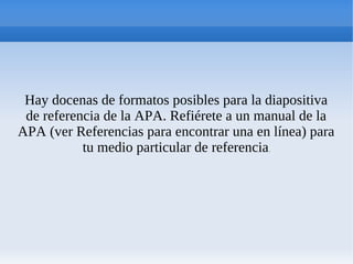 Hay docenas de formatos posibles para la diapositiva
de referencia de la APA. Refiérete a un manual de la
APA (ver Referencias para encontrar una en línea) para
tu medio particular de referencia.
 