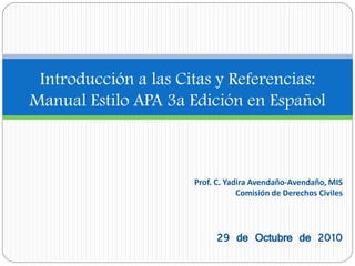 Introducción a las Citas y Referencias:
Manual Estilo APA 3a Edición en Español
Prof. C. Yadira Avendaño-Avendaño, MIS
Comisión de Derechos Civiles
29 de Octubre de 2010
 