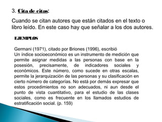 3. Cita de citas:
Cuando se citan autores que están citados en el texto o
libro leído. En este caso hay que señalar a los dos autores.
EJEMPLOS
Germani (1971), citado por Briones (1996), escribió
Un índice socioeconómico es un instrumento de medición que
permite asignar medidas a las personas con base en la
posesión, precisamente, de indicadores sociales y
económicos. Este número, como sucede en otras escalas,
permite la jerarquización de las personas y su clasificación en
cierto número de categorías. No está por demás expresar que
estos procedimientos no son adecuados, ni aun desde el
punto de vista cuantitativo, para el estudio de las clases
sociales, como es frecuente en los llamados estudios de
estratificación social. (p. 159)
 