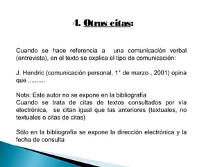 4. Otras citas:
Cuando se hace referencia a una comunicación verbal
(entrevista), en el texto se explica el tipo de comunicación:
J. Hendric (comunicación personal, 1° de marzo , 2001) opina
que ..........
Nota: Este autor no se expone en la bibliografía
Cuando se trata de citas de textos consultados por vía
electrónica, se citan igual que las anteriores (textuales, no
textuales o citas de citas)
Sólo en la bibliografía se expone la dirección electrónica y la
fecha de consulta
 