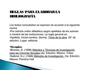 REGLAS PARA ELABORARLA
BIBLIOGRAFÍA
Los textos consultados se exponen de acuerdo a la siguiente
norma
•Por estricto orden alfabético según apellidos de los autores
o nombre de las Instituciones. La regla general es:
•Apellido, Inicial nombre. (fecha). Título de la obra. (N° de
edición). Lugar: editorial.
•Ejemplos:
•Briones, G. (1996) Métodos y Técnicas de Investigación
para las Ciencias Sociales.(4a. Edición). México: Trillas
•Salkind, N.J. (1998) Métodos de Investigación. (3a. Edición).
México: Prentice Hall
 