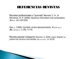 REFERENCIAS REVISTAS
Revistas profesionales o "journals" Bennett, C. H., &
DiVicenzo, D. P. (2000). Quantum information and computation.
Nature , 40 4, 247-255.
Zea, L. (1999). Humbolt, el otro descubrimiento. Cuade rno s
Am e ricano s, 6 (78), 11-19.
Revista popular (magazín) Sánchez, A. (2000, mayo). Bogotá: La
capital más cercana a las estrellas. Ge o m undo , 24, 20-29.
 