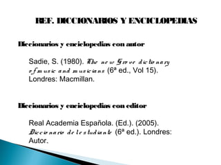REF. DICCIONARIOS Y ENCICLOPEDIAS
Diccionarios y enciclopedias con autor
Sadie, S. (1980). The ne w Gro ve dictio nary
o f m usic and m usicians (6ª ed., Vol 15).
Londres: Macmillan.
Diccionarios y enciclopedias con editorDiccionarios y enciclopedias con editor
Real Academia Española. (Ed.). (2005).
Diccio nario de le studiante (6ª ed.). Londres:
Autor..
 