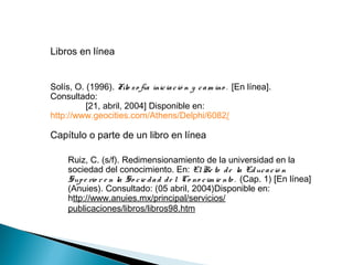 Libros en línea
Solís, O. (1996). Filo so fía iniciació n y cam ino . [En línea].
Consultado:
[21, abril, 2004] Disponible en:
http://www.geocities.com/Athens/Delphi/6082/
Capítulo o parte de un libro en línea
Ruiz, C. (s/f). Redimensionamiento de la universidad en la
sociedad del conocimiento. En: ElRe to de la Educació n
Supe rio r e n la So cie dad de l Co no cim ie nto . (Cap. 1) [En línea]
(Anuies). Consultado: (05 abril, 2004)Disponible en:
http://www.anuies.mx/principal/servicios/
publicaciones/libros/libros98.htm
 