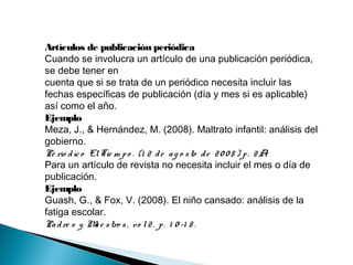 Artículos de publicación periódica
Cuando se involucra un artículo de una publicación periódica,
se debe tener en
cuenta que si se trata de un periódico necesita incluir las
fechas específicas de publicación (día y mes si es aplicable)
así como el año.
Ejemplo
Meza, J., & Hernández, M. (2008). Maltrato infantil: análisis del
gobierno.
Pe rió dico ElTie m po . (1 2 de ag o sto de 20 0 8 ) p. 2A.
Para un artículo de revista no necesita incluir el mes o día de
publicación.
Ejemplo
Guash, G., & Fox, V. (2008). El niño cansado: análisis de la
fatiga escolar.
Padre s y Mae stro s, vo l2. p. 1 0 -1 8 .
 