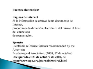 Fuentes electrónicas
Páginas de internet
Si la información se obtuvo de un documento de
Internet,
proporcione la dirección electrónica del mismo al final
del enunciado
de recuperación.
Ejemplo:
Electronic reference formats recommended by the
American
Psychological Asociation. (2008, 12 de octubre).
Recuperado el 23 de octubre de 2008, de
http://www.apa.org/journals/webref.html
 