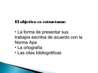 El objetivo es estructurar:
• La forma de presentar sus
trabajos escritos de acuerdo con la
Norma Apa
• La ortografía
• Las citas bibliográficas
 
