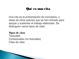 Qué es una cita
Una cita es la presentación de conceptos, o
ideas de otros autores que se han tomado para
apoyar y sustentar el trabajo elaborado. Se
distinguen varios tipos de citas:
Tipos de citas
Textuales
Contextuales (no textuales)
Citas de citas
 