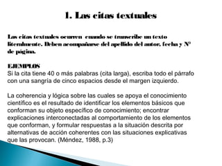1. Las citas textuales
Las citas textuales ocurren cuando se transcribe un texto
literalmente. Deben acompañarse del apellido del autor, fecha y N°
de página.
EJEMPLOS
Si la cita tiene 40 o más palabras (cita larga), escriba todo el párrafo
con una sangría de cinco espacios desde el margen izquierdo.
La coherencia y lógica sobre las cuales se apoya el conocimiento
científico es el resultado de identificar los elementos básicos que
conforman su objeto específico de conocimiento; encontrar
explicaciones interconectadas al comportamiento de los elementos
que conforman, y formular respuestas a la situación descrita por
alternativas de acción coherentes con las situaciones explicativas
que las provocan. (Méndez, 1988, p.3)
 