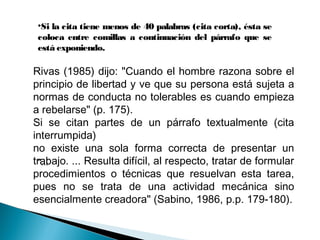 "...
•Si la cita tiene menos de 40 palabras (cita corta), ésta se
coloca entre comillas a continuación del párrafo que se
está exponiendo.
Rivas (1985) dijo: "Cuando el hombre razona sobre el
principio de libertad y ve que su persona está sujeta a
normas de conducta no tolerables es cuando empieza
a rebelarse" (p. 175).
Si se citan partes de un párrafo textualmente (cita
interrumpida)
no existe una sola forma correcta de presentar un
trabajo. ... Resulta difícil, al respecto, tratar de formular
procedimientos o técnicas que resuelvan esta tarea,
pues no se trata de una actividad mecánica sino
esencialmente creadora" (Sabino, 1986, p.p. 179-180).
 