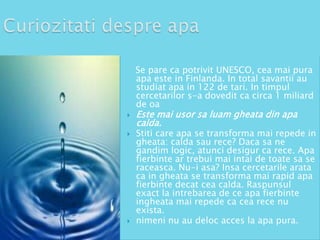 Se pare ca potrivit UNESCO, cea mai pura
apa este in Finlanda. In total savantii au
studiat apa in 122 de tari. In timpul
cercetarilor s-a dovedit ca circa 1 miliard
de oa





Este mai usor sa luam gheata din apa
calda.

Stiti care apa se transforma mai repede in
gheata: calda sau rece? Daca sa ne
gandim logic, atunci desigur ca rece. Apa
fierbinte ar trebui mai intai de toate sa se
raceasca. Nu-i asa? Insa cercetarile arata
ca in gheata se transforma mai rapid apa
fierbinte decat cea calda. Raspunsul
exact la intrebarea de ce apa fierbinte
ingheata mai repede ca cea rece nu
exista.
nimeni nu au deloc acces la apa pura.

 
