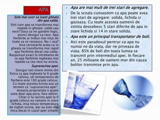 APA
Este mai usor sa luam gheata
din apa calda.
Stiti care apa se transforma mai
repede in gheata: calda sau
rece? Daca sa ne gandim logic,
atunci desigur ca rece. Apa
fierbinte ar trebui mai intai de
toate sa se raceasca. Nu-i asa?
Insa cercetarile arata ca in
gheata se transforma mai rapid
apa fierbinte decat cea calda.
Raspunsul exact la intrebarea de
ce apa fierbinte ingheata mai
repede ca cea rece nu exista.

APAaaaa
aa

Supraracirea apei.

Desigur toti tinem minte din
fizica ca apa ingheata la 0 grade
celsius, iar temperatura de
fierbere este 100 grade celsius.
Cu toate acestea exista asa un
termen ca “supraracirea apei”.
Aceasta proprietate o poate
avea doar apa pura, fara aditivi.
Chiar si la racirea apei la 0
grade celsius ea ramane in stare
lichida, insa totusi temperatura
de inghet exista, dar ea este mai
mica decat in cazul apei simple.







Apa are mai mult de trei stari de agregare.
De la scoala cunoastem ca apa poate avea
trei stari de agregare: solida, lichida si
gazoasa. Cu toate acestea oamenii de
stiinta deosebesc 5 stari diferite de apa in
stare lichida si 14 in stare solida.

Apa este un principal transportator de boli.
Aici este paradoxul pentrur ca apa nu
numai ne da viata, dar ne priveaza de
viata. 85% de boli din toata lumea se
transmit prin intermediul apei. In fiecare
an, 25 milioane de oameni mor din cauza
bolilor transmise prin apa.

 