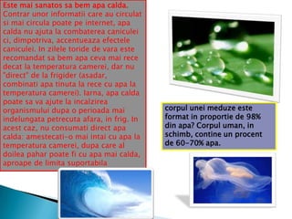 Este mai sanatos sa bem apa calda.
Contrar unor informatii care au circulat
si mai circula poate pe internet, apa
calda nu ajuta la combaterea caniculei
ci, dimpotriva, accentueaza efectele
caniculei. In zilele toride de vara este
recomandat sa bem apa ceva mai rece
decat la temperatura camerei, dar nu
"direct" de la frigider (asadar,
combinati apa tinuta la rece cu apa la
temperatura camerei). Iarna, apa calda
poate sa va ajute la incalzirea
organismului dupa o perioada mai
indelungata petrecuta afara, in frig. In
acest caz, nu consumati direct apa
calda: amestecati-o mai intai cu apa la
temperatura camerei, dupa care al
doilea pahar poate fi cu apa mai calda,
aproape de limita suportabila

corpul unei meduze este
format in proportie de 98%
din apa? Corpul uman, in
schimb, contine un procent
de 60-70% apa.

 