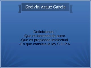 Greivin Arauz Garcia

Definiciones :
-Que es derecho de autor.
-Que es propiedad intelectual.
-En que consiste la ley S.O.P.A

 