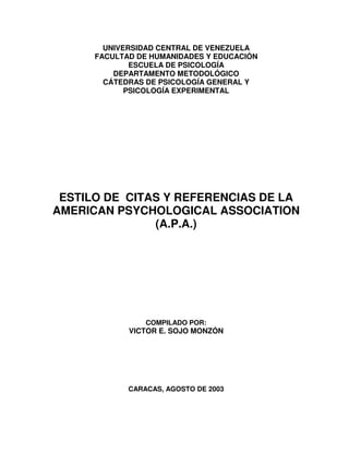 UNIVERSIDAD CENTRAL DE VENEZUELA
FACULTAD DE HUMANIDADES Y EDUCACIÓN
ESCUELA DE PSICOLOGÍA
DEPARTAMENTO METODOLÓGICO
CÁTEDRAS DE PSICOLOGÍA GENERAL Y
PSICOLOGÍA EXPERIMENTAL

ESTILO DE CITAS Y REFERENCIAS DE LA
AMERICAN PSYCHOLOGICAL ASSOCIATION
(A.P.A.)

COMPILADO POR:

VICTOR E. SOJO MONZÓN

CARACAS, AGOSTO DE 2003

 
