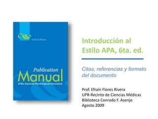 Introducción al 
Estilo APA, 6ta. ed. 
Citas, referencias y formato 
del documento 
Prof. Efraín Flores Rivera 
UPR-Recinto de Ciencias Médicas 
Biblioteca Conrado F. Asenjo 
Agosto 2009 
 