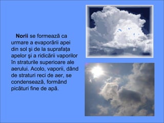Norii se formeazã ca
urmare a evaporãrii apei
din sol şi de la suprafaţa
apelor şi a ridicãrii vaporilor
în straturile superioare ale
aerului. Acolo, vaporii, dând
de straturi reci de aer, se
condenseazã, formând
picãturi fine de apã.
 