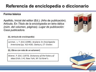 Referencia de enciclopedia o diccionario
Forma básica
Apellido, Inicial del editor (Ed.). (Año de publicación).
Artículo. En Título de la enciclopedia en letra itálica
(núm. del volumen, páginas). Lugar de publicación:
Casa publicadora.
 
