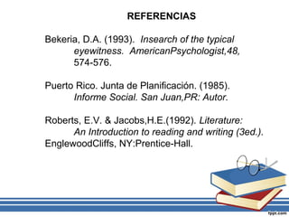 REFERENCIAS
Bekeria, D.A. (1993). Insearch of the typical
eyewitness. AmericanPsychologist,48,
574-576.
Puerto Rico. Junta de Planificación. (1985).
Informe Social. San Juan,PR: Autor.
Roberts, E.V. & Jacobs,H.E.(1992). Literature:
An Introduction to reading and writing (3ed.).
EnglewoodCliffs, NY:Prentice-Hall.
 