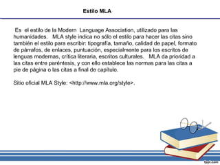 Estilo MLA
Es el estilo de la Modern Language Association, utilizado para las
humanidades. MLA style indica no sólo el estilo para hacer las citas sino
también el estilo para escribir: tipografía, tamaño, calidad de papel, formato
de párrafos, de enlaces, puntuación, especialmente para los escritos de
lenguas modernas, crítica literaria, escritos culturales. MLA da prioridad a
las citas entre paréntesis, y con ello establece las normas para las citas a
pie de página o las citas a final de capítulo.
Sitio oficial MLA Style: <http://www.mla.org/style>.
 