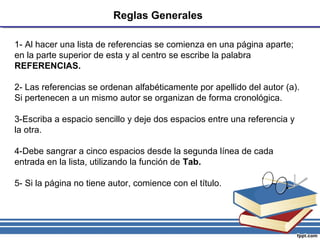 Reglas Generales
1- Al hacer una lista de referencias se comienza en una página aparte;
en la parte superior de esta y al centro se escribe la palabra
REFERENCIAS.
2- Las referencias se ordenan alfabéticamente por apellido del autor (a).
Si pertenecen a un mismo autor se organizan de forma cronológica.
3-Escriba a espacio sencillo y deje dos espacios entre una referencia y
la otra.
4-Debe sangrar a cinco espacios desde la segunda línea de cada
entrada en la lista, utilizando la función de Tab.
5- Si la página no tiene autor, comience con el título.
 