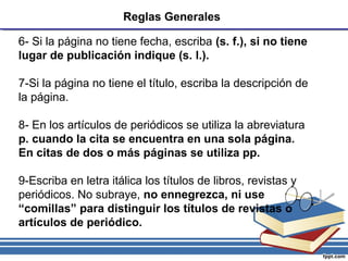 Reglas Generales
6- Si la página no tiene fecha, escriba (s. f.), si no tiene
lugar de publicación indique (s. l.).
7-Si la página no tiene el título, escriba la descripción de
la página.
8- En los artículos de periódicos se utiliza la abreviatura
p. cuando la cita se encuentra en una sola página.
En citas de dos o más páginas se utiliza pp.
9-Escriba en letra itálica los títulos de libros, revistas y
periódicos. No subraye, no ennegrezca, ni use
“comillas” para distinguir los títulos de revistas o
artículos de periódico.
 