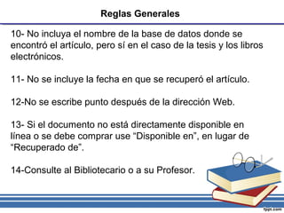 Reglas Generales
10- No incluya el nombre de la base de datos donde se
encontró el artículo, pero sí en el caso de la tesis y los libros
electrónicos.
11- No se incluye la fecha en que se recuperó el artículo.
12-No se escribe punto después de la dirección Web.
13- Si el documento no está directamente disponible en
línea o se debe comprar use “Disponible en”, en lugar de
“Recuperado de”.
14-Consulte al Bibliotecario o a su Profesor.
 