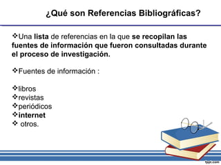 ¿Qué son Referencias Bibliográficas?
Una lista de referencias en la que se recopilan las
fuentes de información que fueron consultadas durante
el proceso de investigación.
Fuentes de información :
libros
revistas
periódicos
internet
 otros.
 