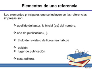 Elementos de una referencia
Los elementos principales que se incluyen en las referencias
impresas son:
 apellido del autor, la inicial (es) del nombre.
 año de publicación ( ).
 título de revista o de libros (en itálico)
 edición
 lugar de publicación
 casa editora.
 