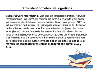 Diferentes formatos Bibliográficos
Estilo Harvard referencing. Más que un estilo bibliográfico, Harvard
referencing es una forma de realizar las citas en contexto y de hacer
las correspondientes listas de referencias. Tiene su origen en 1881en
la Universidad de Harvard. Su principal características es la utilización
de las citas en contexto con el formato autor-fecha: (autor, fecha) o
autor (fecha), dependiendo de los casos. La lista de referencias se
hace al final del documento colocando los autores por orden alfabético
y en caso de que un autor tenga diferentes citas, sus referencias van
por orden cronológico. Esta forma de hacer las citas se aplicó a la
mayoría de los posteriores estilos bibliográficos como MLA y
APA.
 