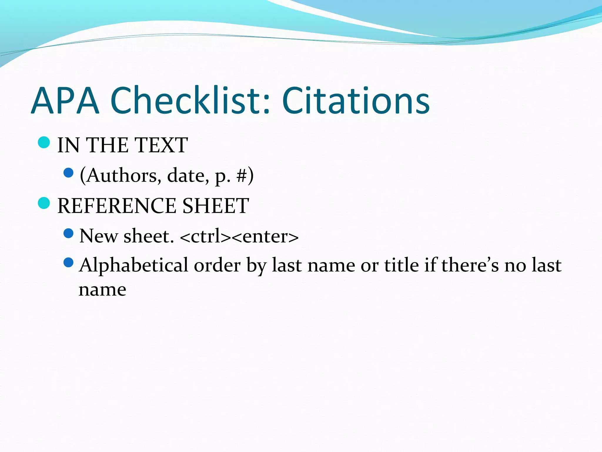 APA Checklist: Citations
IN THE TEXT
(Authors, date, p. #)
REFERENCE SHEET
New sheet. <ctrl><enter>
Alphabetical order by last name or title if there’s no last
name
 