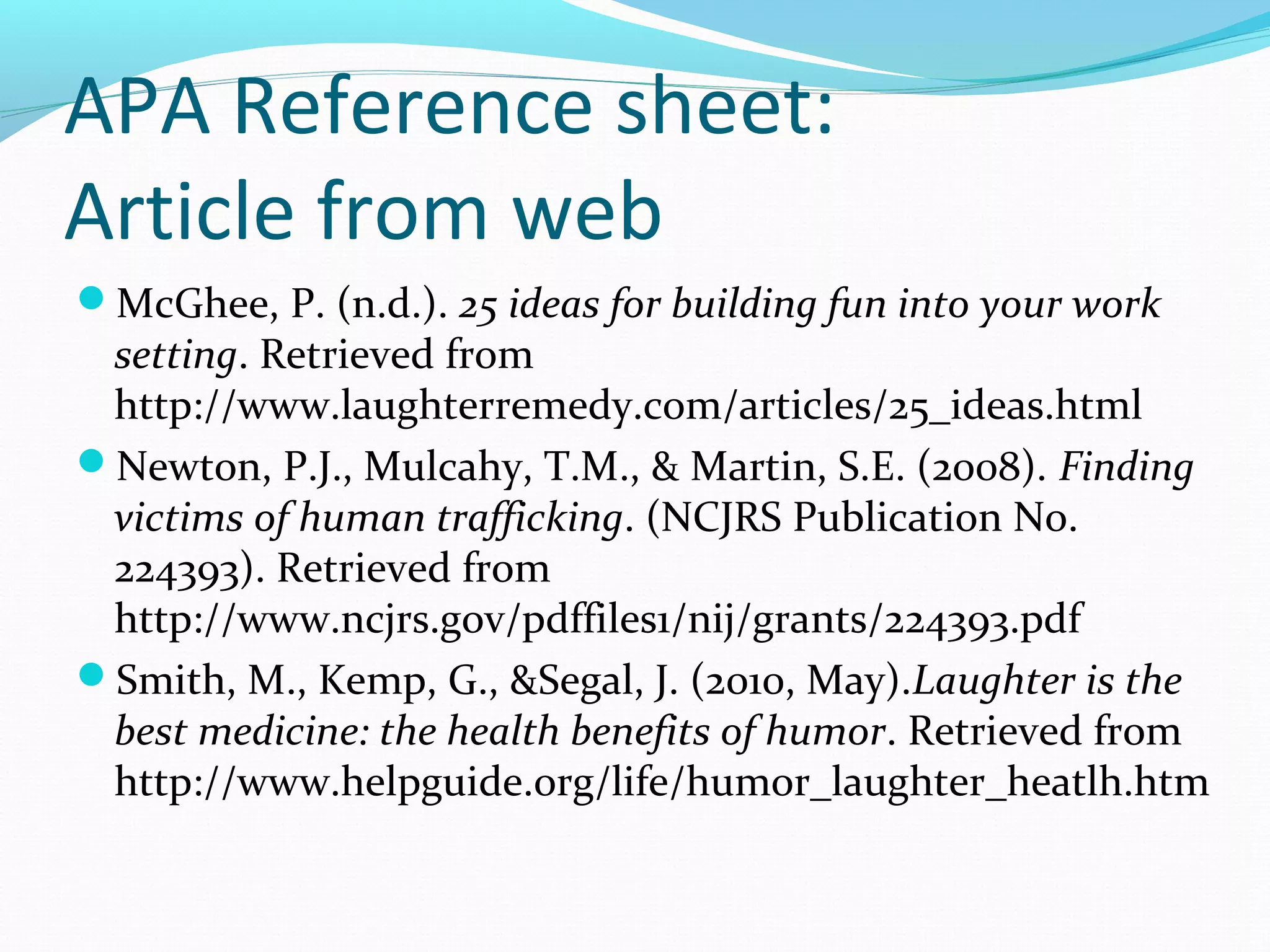 APA Reference sheet:
Article from web
McGhee, P. (n.d.). 25 ideas for building fun into your work
setting. Retrieved from
http://www.laughterremedy.com/articles/25_ideas.html
Newton, P.J., Mulcahy, T.M., & Martin, S.E. (2008). Finding
victims of human trafficking. (NCJRS Publication No.
224393). Retrieved from
http://www.ncjrs.gov/pdffiles1/nij/grants/224393.pdf
Smith, M., Kemp, G., &Segal, J. (2010, May).Laughter is the
best medicine: the health benefits of humor. Retrieved from
http://www.helpguide.org/life/humor_laughter_heatlh.htm
 