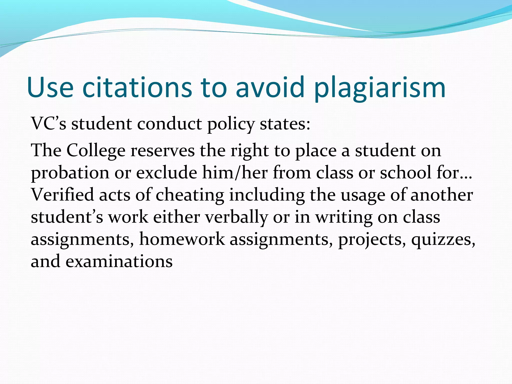 Use citations to avoid plagiarism
VC’s student conduct policy states:
The College reserves the right to place a student on
probation or exclude him/her from class or school for…
Verified acts of cheating including the usage of another
student’s work either verbally or in writing on class
assignments, homework assignments, projects, quizzes,
and examinations
 