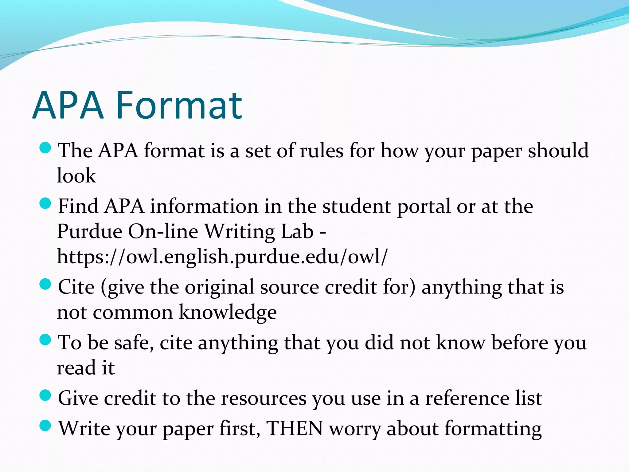 APA Format
The APA format is a set of rules for how your paper should
look
Find APA information in the student portal or at the
Purdue On-line Writing Lab -
https://owl.english.purdue.edu/owl/
Cite (give the original source credit for) anything that is
not common knowledge
To be safe, cite anything that you did not know before you
read it
Give credit to the resources you use in a reference list
Write your paper first, THEN worry about formatting
 