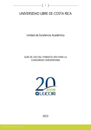 1
UNIVERSIDAD LIBRE DE COSTA RICA
Unidad de Excelencia Académica
GUÍA DE USO DEL FORMATO APA PARA LA
COMUNIDAD UNIVERSITARIA
2013
 