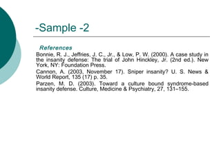 Sample -2-
References
Bonnie, R. J., Jeffries, J. C., Jr., & Low, P. W. (2000). A case study in
the insanity defense: The trial of John Hinckley, Jr. (2nd ed.). New
York, NY: Foundation Press.
Cannon, A. (2003, November 17). Sniper insanity? U. S. News &
World Report, 135 (17) p. 35.
Parzen, M. D. (2003). Toward a culture bound syndrome-based
insanity defense. Culture, Medicine & Psychiatry, 27, 131–155.
 