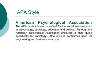 APA Style
American Psychological Association
The APA carries its own standard for the social sciences such
as psychology, sociology, education and politics. (Although the
American Sociological Association produces a style guide
specifically for sociology). APA style is sometimes used for
engineering and business work, too.
 