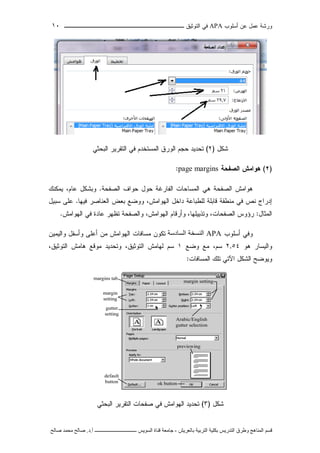 ‫ﺃﺴﻠﻭﺏ‬ ‫ﻋﻥ‬ ‫ﻋﻤل‬ ‫ﻭﺭﺸﺔ‬APA‫ﻓﻲ‬‫ﺍﻟﺘﻭﺜﻴﻕ‬‫ــــــــــــــــ‬‫ـ‬‫ـ‬‫ـ‬‫ـ‬‫ـ‬‫ـ‬‫ـ‬‫ـ‬‫ـ‬‫ــــ‬١٠
‫ﻗ‬‫ﺴ‬‫ﻢ‬‫ا‬‫ﻟ‬‫ﻤ‬‫ﻨ‬‫ﺎ‬‫ﻫ‬‫ﺞ‬‫و‬‫ﻃ‬‫ﺮ‬‫ق‬‫ا‬‫ﻟ‬‫ﺘ‬‫ﺪ‬‫ر‬‫ﻳ‬‫ﺲ‬‫ﺑ‬‫ﻜ‬‫ﻠ‬‫ﻴ‬‫ﺔ‬‫ا‬‫ﻟ‬‫ﺘ‬‫ﺮ‬‫ﺑ‬‫ﻴ‬‫ﺔ‬‫ﺑ‬‫ﺎ‬‫ﻟ‬‫ﻌ‬‫ﺮ‬‫ﻳ‬‫ﺶ‬-‫ﺟ‬‫ﺎ‬‫ﻣ‬‫ﻌ‬‫ﺔ‬‫ﻗ‬‫ﻨ‬‫ﺎ‬‫ة‬‫ا‬‫ﻟ‬‫ﺴ‬‫ﻮ‬‫ﻳ‬‫ﺲ‬‫ـ‬‫ـ‬‫ـ‬‫ـ‬‫ـ‬‫ـ‬‫ـ‬‫ـ‬‫ـ‬‫ـ‬‫ـ‬‫ـ‬‫ـ‬‫ـ‬‫ـ‬‫ـ‬‫ـ‬‫ـ‬‫ـ‬‫ـ‬‫ـ‬‫ـ‬‫ـ‬‫ـ‬‫ـ‬‫ـ‬‫ـ‬‫ـ‬‫ـ‬‫ـ‬‫ـ‬‫ـ‬‫ـ‬‫ـ‬‫أ‬.‫د‬.‫ﺻ‬‫ﺎ‬‫ﻟ‬‫ﺢ‬‫ﻣ‬‫ﺤ‬‫ﻤ‬‫ﺪ‬‫ﺻ‬‫ﺎ‬‫ﻟ‬‫ﺢ‬
‫ﺸﻜل‬)٢(‫ﺍﻟﺒﺤﺜﻲ‬ ‫ﺍﻟﺘﻘﺭﻴﺭ‬ ‫ﻓﻲ‬ ‫ﺍﻟﻤﺴﺘﺨﺩﻡ‬ ‫ﺍﻟﻭﺭﻕ‬ ‫ﺤﺠﻡ‬ ‫ﺘﺤﺩﻴﺩ‬
)٢(‫ﻫﻭﺍﻤﺵ‬‫ﺍﻟﺼﻔﺤﺔ‬page margins:
‫ﻫﻭﺍﻤﺵ‬‫ﺍﻟﺼﻔﺤﺔ‬‫ﻫﻲ‬‫ﺍﻟﻤﺴﺎﺤﺎﺕ‬‫ﺍﻟﻔﺎﺭﻏﺔ‬‫ﺤﻭل‬‫ﺤﻭﺍﻑ‬‫ﺍﻟﺼﻔﺤﺔ‬.‫ﻭ‬‫ﺒﺸﻜل‬،‫ﻋﺎﻡ‬‫ﻴﻤﻜﻨﻙ‬
‫ﺇﺩﺭﺍﺝ‬‫ﻨﺹ‬‫ﻓﻲ‬‫ﻤﻨﻁﻘﺔ‬‫ﻗﺎﺒﻠﺔ‬‫ﻟﻠﻁﺒﺎﻋﺔ‬‫ﺩﺍﺨل‬‫ﺍﻟﻬﻭﺍﻤﺵ‬‫ﻭﻭﻀﻊ‬ ،‫ﺒﻌﺽ‬‫ﺍﻟﻌﻨﺎﺼﺭ‬‫ﻓﻴ‬‫ﻬﺎ‬.‫ﻋﻠﻰ‬‫ﺴﺒﻴل‬
‫ﺍﻟﻤﺜﺎل‬:‫ﺍﻟ‬ ‫ﺭﺅﻭﺱ‬‫ﺼﻔﺤﺎﺕ‬،،‫ﻭﺘﺫﻴﻴﻠﻬﺎ‬‫ﻭﺃﺭﻗﺎﻡ‬،‫ﺍﻟﻬﻭﺍﻤﺵ‬‫ﻭ‬‫ﺍﻟ‬‫ﺼﻔﺤﺔ‬‫ﺘﻅﻬﺭ‬‫ﻋﺎﺩﺓ‬‫ﻓﻲ‬‫ﺍﻟﻬﻭﺍﻤﺵ‬.
‫ﺃﺴﻠﻭﺏ‬ ‫ﻭﻓﻲ‬APA‫اﻟﺴﺎدﺳﺔ‬ ‫اﻟﻨﺴﺨﺔ‬‫ﻭﺍﻟﻴﻤﻴﻥ‬ ‫ﻭﺃﺴﻔل‬ ‫ﺃﻋﻠﻰ‬ ‫ﻤﻥ‬ ‫ﺍﻟﻬﻭﺍﻤﺵ‬ ‫ﻤﺴﺎﻓﺎﺕ‬ ‫ﺘﻜﻭﻥ‬
‫ﻫﻭ‬ ‫ﻭﺍﻟﻴﺴﺎﺭ‬٢,٥٤‫ﻭﻀﻊ‬ ‫ﻤﻊ‬ ،‫ﺴﻡ‬١‫ﺍﻟﺘﻭﺜﻴﻕ‬ ‫ﻫﺎﻤﺵ‬ ‫ﻤﻭﻗﻊ‬ ‫ﻭﺘﺤﺩﻴﺩ‬ ،‫ﺍﻟﺘﻭﺜﻴﻕ‬ ‫ﻟﻬﺎﻤﺵ‬ ‫ﺴﻡ‬،
‫ﺍﻟﻤﺴﺎﻓﺎﺕ‬ ‫ﺘﻠﻙ‬ ‫ﺍﻵﺘﻲ‬ ‫ﺍﻟﺸﻜل‬ ‫ﻭﻴﻭﻀﺢ‬:
‫ﺸﻜل‬)٣(‫ﺍ‬ ‫ﺘﺤﺩﻴﺩ‬‫ﺍﻟﺒﺤﺜﻲ‬ ‫ﺍﻟﺘﻘﺭﻴﺭ‬ ‫ﺼﻔﺤﺎﺕ‬ ‫ﻓﻲ‬ ‫ﻟﻬﻭﺍﻤﺵ‬
 