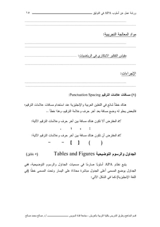 ‫ﺃﺴﻠﻭﺏ‬ ‫ﻋﻥ‬ ‫ﻋﻤل‬ ‫ﻭﺭﺸﺔ‬APA‫ﻓﻲ‬‫ﺍﻟﺘﻭﺜﻴﻕ‬‫ــــــــــــــــ‬‫ـ‬‫ـ‬‫ـ‬‫ـ‬‫ـ‬‫ـ‬‫ـ‬‫ـ‬‫ـ‬‫ــــ‬١٥
‫ﻗ‬‫ﺴ‬‫ﻢ‬‫ا‬‫ﻟ‬‫ﻤ‬‫ﻨ‬‫ﺎ‬‫ﻫ‬‫ﺞ‬‫و‬‫ﻃ‬‫ﺮ‬‫ق‬‫ا‬‫ﻟ‬‫ﺘ‬‫ﺪ‬‫ر‬‫ﻳ‬‫ﺲ‬‫ﺑ‬‫ﻜ‬‫ﻠ‬‫ﻴ‬‫ﺔ‬‫ا‬‫ﻟ‬‫ﺘ‬‫ﺮ‬‫ﺑ‬‫ﻴ‬‫ﺔ‬‫ﺑ‬‫ﺎ‬‫ﻟ‬‫ﻌ‬‫ﺮ‬‫ﻳ‬‫ﺶ‬-‫ﺟ‬‫ﺎ‬‫ﻣ‬‫ﻌ‬‫ﺔ‬‫ﻗ‬‫ﻨ‬‫ﺎ‬‫ة‬‫ا‬‫ﻟ‬‫ﺴ‬‫ﻮ‬‫ﻳ‬‫ﺲ‬‫ـ‬‫ـ‬‫ـ‬‫ـ‬‫ـ‬‫ـ‬‫ـ‬‫ـ‬‫ـ‬‫ـ‬‫ـ‬‫ـ‬‫ـ‬‫ـ‬‫ـ‬‫ـ‬‫ـ‬‫ـ‬‫ـ‬‫ـ‬‫ـ‬‫ـ‬‫ـ‬‫ـ‬‫ـ‬‫ـ‬‫ـ‬‫ـ‬‫ـ‬‫ـ‬‫ـ‬‫ـ‬‫ـ‬‫ـ‬‫أ‬.‫د‬.‫ﺻ‬‫ﺎ‬‫ﻟ‬‫ﺢ‬‫ﻣ‬‫ﺤ‬‫ﻤ‬‫ﺪ‬‫ﺻ‬‫ﺎ‬‫ﻟ‬‫ﺢ‬
....................................................................................................................................................
.................................................................................................................................................................
‫ﺍﻟﺘﺠﺭﻴﺒﻴﺔ‬ ‫ﺍﻟﻤﻌﺎﻟﺠﺔ‬ ‫ﻤﻭﺍﺩ‬:
....................................................................................................................................................
..................................................................................................................................................................
‫ﺍﻟﺭﻴﺎﻀﻴﺎﺕ‬ ‫ﻓﻲ‬ ‫ﺍﻻﺒﺘﻜﺎﺭﻱ‬ ‫ﺍﻟﺘﻔﻜﻴﺭ‬ ‫ﻤﻘﻴﺎﺱ‬:............................................................................
..................................................................................................................................................................
‫ﺍﻹﺠﺭﺍﺀﺍﺕ‬:
....................................................................................................................................................
.................................................................................................................................................................
)٨(‫ﺍﻟﺘﺭﻗﻴﻡ‬ ‫ﻋﻼﻤﺎﺕ‬ ‫ﻤﺴﺎﻓﺎﺕ‬Punctuation Spacing:
‫ﺍﻟﺘﺭﻗﻴﻡ؛‬ ‫ﻋﻼﻤﺎﺕ‬ ‫ﻤﺴﺎﻓﺎﺕ‬ ‫ﺍﺴﺘﺨﺩﺍﻡ‬ ‫ﻋﻨﺩ‬ ‫ﻭﺍﻹﻨﺠﻠﻴﺯﻴﺔ‬ ‫ﺍﻟﻌﺭﺒﻴﺔ‬ ‫ﺍﻟﻠﻐﺘﻴﻥ‬ ‫ﻓﻲ‬ ‫ﺸﺎﺌﻊ‬ ‫ﺨﻁﺄ‬ ‫ﻫﻨﺎﻙ‬
‫ﻭﻋﻼ‬ ‫ﺤﺭﻑ‬ ‫ﺁﺨﺭ‬ ‫ﺒﻌﺩ‬ ‫ﻤﺴﺎﻓﺔ‬ ‫ﻭﻀﻊ‬ ‫ﻟﻪ‬ ‫ﻴﺤﻠﻭ‬ ‫ﻓﺎﻟﺒﻌﺽ‬‫ﺨﻁﺄ‬ ‫ﻭﻫﺫﺍ‬ ،‫ﺍﻟﺘﺭﻗﻴﻡ‬ ‫ﻤﺔ‬..
‫ﺍﻵﺘﻴﺔ‬ ‫ﺍﻟﺘﺭﻗﻴﻡ‬ ‫ﻭﻋﻼﻤﺎﺕ‬ ‫ﺤﺭﻑ‬ ‫ﺁﺨﺭ‬ ‫ﺒﻴﻥ‬ ‫ﻤﺴﺎﻓﺔ‬ ‫ﻫﻨﺎﻙ‬ ‫ﺘﻜﻭﻥ‬ ‫ﺃﻻ‬ ‫ﺍﻟﻤﻔﺘﺭﺽ‬:
:‫؛‬ ،.
‫ﺃ‬ ‫ﺍﻟﻤﻔﺘﺭﺽ‬‫ﻥ‬‫ﺍﻵﺘﻴﺔ‬ ‫ﺍﻟﺘﺭﻗﻴﻡ‬ ‫ﻭﻋﻼﻤﺎﺕ‬ ‫ﺤﺭﻑ‬ ‫ﺁﺨﺭ‬ ‫ﺒﻴﻥ‬ ‫ﻤﺴﺎﻓﺔ‬ ‫ﻫﻨﺎﻙ‬ ‫ﺘﻜﻭﻥ‬:
[ ] ( )--
‫ﻭﺍﻟﺭﺴﻭﻡ‬ ‫ﺍﻟﺠﺩﺍﻭل‬‫ﺍﻟﺘﻭﻀﻴﺤﻴﺔ‬Tables and Figures)٥‫ﺩﻗﺎﺌﻕ‬(
‫ﻴ‬‫ﺘﺒﻊ‬‫ﻨﻅﺎﻡ‬APA‫ﻓﻔﻲ‬ ،‫ﺍﻟﺘﻭﻀﻴﺤﻴﺔ‬ ‫ﻭﺍﻟﺭﺴﻭﻡ‬ ‫ﺍﻟﺠﺩﺍﻭل‬ ‫ﻤﺴﻤﻴﺎﺕ‬ ‫ﻓﻲ‬ ‫ﺎ‬‫ﻤ‬‫ﺼﺎﺭ‬ ‫ﺎ‬‫ﺒ‬‫ﺃﺴﻠﻭ‬
‫ﻤﺒﺎﺸﺭﺓ‬ ‫ﺍﻟﺠﺩﻭل‬ ‫ﺃﻋﻠﻰ‬ ‫ﺍﻟﻤﺴﻤﻰ‬ ‫ﻴﻭﻀﻊ‬ ‫ﺍﻟﺠﺩﺍﻭل‬‫ﹰﺎ‬‫ﻁ‬‫ﺨ‬ ‫ﺍﻟﻤﺴﻤﻰ‬ ‫ﻭﺘﺤﺕ‬ ‫ﺍﻟﻴﺴﺎﺭ‬ ‫ﻋﻠﻰ‬ ‫ﻤﺤﺎﺫﺍﺓ‬)‫ﻓﻲ‬
‫ﺍﻹﻨﺠﻠﻴﺯﻴﺔ‬ ‫ﺍﻟﻠﻐﺔ‬(‫ﻓﻲ‬ ‫ﻜﻤﺎ‬‫ﺍﻵﺘﻲ‬ ‫ﺍﻟﺸﻜل‬:
 