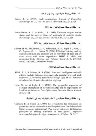 ‫ﺃﺴﻠﻭﺏ‬ ‫ﻋﻥ‬ ‫ﻋﻤل‬ ‫ﻭﺭﺸﺔ‬APA‫ﻓﻲ‬‫ﺍﻟﺘﻭﺜﻴﻕ‬‫ــــــــــــــــ‬‫ـ‬‫ـ‬‫ـ‬‫ـ‬‫ـ‬‫ـ‬‫ـ‬‫ـ‬‫ـ‬‫ــــ‬٢٠
‫ﻗ‬‫ﺴ‬‫ﻢ‬‫ا‬‫ﻟ‬‫ﻤ‬‫ﻨ‬‫ﺎ‬‫ﻫ‬‫ﺞ‬‫و‬‫ﻃ‬‫ﺮ‬‫ق‬‫ا‬‫ﻟ‬‫ﺘ‬‫ﺪ‬‫ر‬‫ﻳ‬‫ﺲ‬‫ﺑ‬‫ﻜ‬‫ﻠ‬‫ﻴ‬‫ﺔ‬‫ا‬‫ﻟ‬‫ﺘ‬‫ﺮ‬‫ﺑ‬‫ﻴ‬‫ﺔ‬‫ﺑ‬‫ﺎ‬‫ﻟ‬‫ﻌ‬‫ﺮ‬‫ﻳ‬‫ﺶ‬-‫ﺟ‬‫ﺎ‬‫ﻣ‬‫ﻌ‬‫ﺔ‬‫ﻗ‬‫ﻨ‬‫ﺎ‬‫ة‬‫ا‬‫ﻟ‬‫ﺴ‬‫ﻮ‬‫ﻳ‬‫ﺲ‬‫ـ‬‫ـ‬‫ـ‬‫ـ‬‫ـ‬‫ـ‬‫ـ‬‫ـ‬‫ـ‬‫ـ‬‫ـ‬‫ـ‬‫ـ‬‫ـ‬‫ـ‬‫ـ‬‫ـ‬‫ـ‬‫ـ‬‫ـ‬‫ـ‬‫ـ‬‫ـ‬‫ـ‬‫ـ‬‫ـ‬‫ـ‬‫ـ‬‫ـ‬‫ـ‬‫ـ‬‫ـ‬‫ـ‬‫ـ‬‫أ‬.‫د‬.‫ﺻ‬‫ﺎ‬‫ﻟ‬‫ﺢ‬‫ﻣ‬‫ﺤ‬‫ﻤ‬‫ﺪ‬‫ﺻ‬‫ﺎ‬‫ﻟ‬‫ﺢ‬
‫ﺃ‬-‫ﻤﻘﺎﻟﺔ‬‫ﻋﻠﻤﻴﺔ‬ ‫ﻤﺠﻠﺔ‬ ‫ﻓﻲ‬‫ﻭﻟﻬﺎ‬ ‫ﻭﺍﺤﺩ‬ ‫ﻟﻤﺅﻟﻑ‬DOI:
Dawis, R. V. (1987). Scale construction. Journal of Counseling
Psychology, 34 (2), 481-189. doi:10.1037/3278-7133.24.2.525
‫ﺏ‬-‫ﻤﻘﺎ‬‫ﻟﺔ‬‫ﻋﻠﻤﻴﺔ‬ ‫ﻤﺠﻠﺔ‬ ‫ﻓﻲ‬‫ﻟﻤﺅﻟﻔﻴﻥ‬‫ﻭﻟﻬﺎ‬DOI:
Herbst-Damm, K. L., & Kulik, J. A. (2005). Volunteer support, marital
status, and the survival times of terminally ill patients. Health
Psychology, 24, 225–229. doi:10.1037/0278-6133.24.2.225
‫ﺕ‬-‫ﻤﻘﺎﻟﺔ‬‫ﻋﻠﻤﻴﺔ‬ ‫ﻤﺠﻠﺔ‬ ‫ﻓﻲ‬‫ﻤﻥ‬ ‫ﻷﻜﺜﺭ‬‫ﻤﺅﻟﻔﻴﻥ‬ ‫ﺴﺒﻌﺔ‬‫ﻭﻟﻬﺎ‬DOI:
Gilbert, D. G., McClernon, J. F., Rabinovich, N. E., Sugai, C., Plath, L.
C., Asgaard, G., . . . Botros, N. (2004). Effects of quitting smoking
on EEG activation and attention last for more than 31 days and are
more severe with stress, dependence, DRD2 A1 allele, and
depressive traits. Nicotine and Tobacco Research, 6, 249–267.
doi:10.1080/14622200410001676305
‫ث‬-‫ﻤﻘﺎﻟﺔ‬‫ﻋﻠﻤﻴﺔ‬ ‫ﻤﺠﻠﺔ‬ ‫ﻓﻲ‬‫ﻟﻬﺎ‬ ‫ﻟﻴﺱ‬DOI:
Sillick, T. J., & Schutte, N. S. (2006). Emotional intelligence and self-
esteem mediate between perceived early parental love and adult
happiness. E-Journal of Applied Psychology, 2(2), 38–48. Retrieved
from http://ojs.lib.swin.edu.au/index.php/ejap
Light, M. A., & Light, I. H. (2008). The geographic expansion of
Mexican immigration in the United States and its implications for
local law enforcement. Law Enforcement Executive Forum Journal,
8(1), 73–82.
‫ﺝ‬-‫ﺒﺩﻭﻥ‬ ‫ﻋﻠﻤﻴﺔ‬ ‫ﻤﺠﻠﺔ‬ ‫ﻓﻲ‬ ‫ﻤﻘﺎﻟﺔ‬DOI‫ﺍﻹﻨﺠﻠﻴﺯﻴﺔ‬ ‫ﺇﻟﻰ‬ ‫ﺘﺭﺠﻡ‬ ‫ﻗﺩ‬ ‫ﻭﺍﻟﻌﻨﻭﺍﻥ‬:
Guimard, P., & Florin, A. (2007). Les évaluations des enseignants en
grande section de maternelle sont-elles prédictives des difficultés de
lecture au cours préparatoire? [Are teacher ratings in kindergarten
predictive of reading difficulties in first grade?]. Approche
Neuropsychologique des Apprentissages chez l’Enfant, 19, 5–17.
 